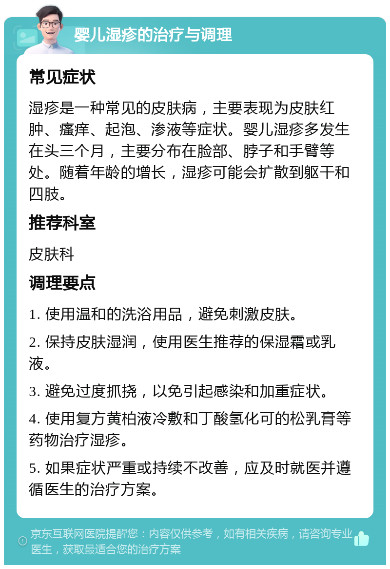 婴儿湿疹的治疗与调理 常见症状 湿疹是一种常见的皮肤病，主要表现为皮肤红肿、瘙痒、起泡、渗液等症状。婴儿湿疹多发生在头三个月，主要分布在脸部、脖子和手臂等处。随着年龄的增长，湿疹可能会扩散到躯干和四肢。 推荐科室 皮肤科 调理要点 1. 使用温和的洗浴用品，避免刺激皮肤。 2. 保持皮肤湿润，使用医生推荐的保湿霜或乳液。 3. 避免过度抓挠，以免引起感染和加重症状。 4. 使用复方黄柏液冷敷和丁酸氢化可的松乳膏等药物治疗湿疹。 5. 如果症状严重或持续不改善，应及时就医并遵循医生的治疗方案。