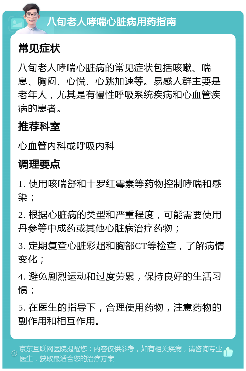 八旬老人哮喘心脏病用药指南 常见症状 八旬老人哮喘心脏病的常见症状包括咳嗽、喘息、胸闷、心慌、心跳加速等。易感人群主要是老年人，尤其是有慢性呼吸系统疾病和心血管疾病的患者。 推荐科室 心血管内科或呼吸内科 调理要点 1. 使用咳喘舒和十罗红霉素等药物控制哮喘和感染； 2. 根据心脏病的类型和严重程度，可能需要使用丹参等中成药或其他心脏病治疗药物； 3. 定期复查心脏彩超和胸部CT等检查，了解病情变化； 4. 避免剧烈运动和过度劳累，保持良好的生活习惯； 5. 在医生的指导下，合理使用药物，注意药物的副作用和相互作用。