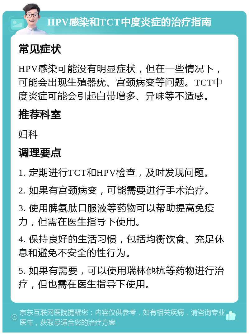 HPV感染和TCT中度炎症的治疗指南 常见症状 HPV感染可能没有明显症状，但在一些情况下，可能会出现生殖器疣、宫颈病变等问题。TCT中度炎症可能会引起白带增多、异味等不适感。 推荐科室 妇科 调理要点 1. 定期进行TCT和HPV检查，及时发现问题。 2. 如果有宫颈病变，可能需要进行手术治疗。 3. 使用脾氨肽口服液等药物可以帮助提高免疫力，但需在医生指导下使用。 4. 保持良好的生活习惯，包括均衡饮食、充足休息和避免不安全的性行为。 5. 如果有需要，可以使用瑞林他抗等药物进行治疗，但也需在医生指导下使用。