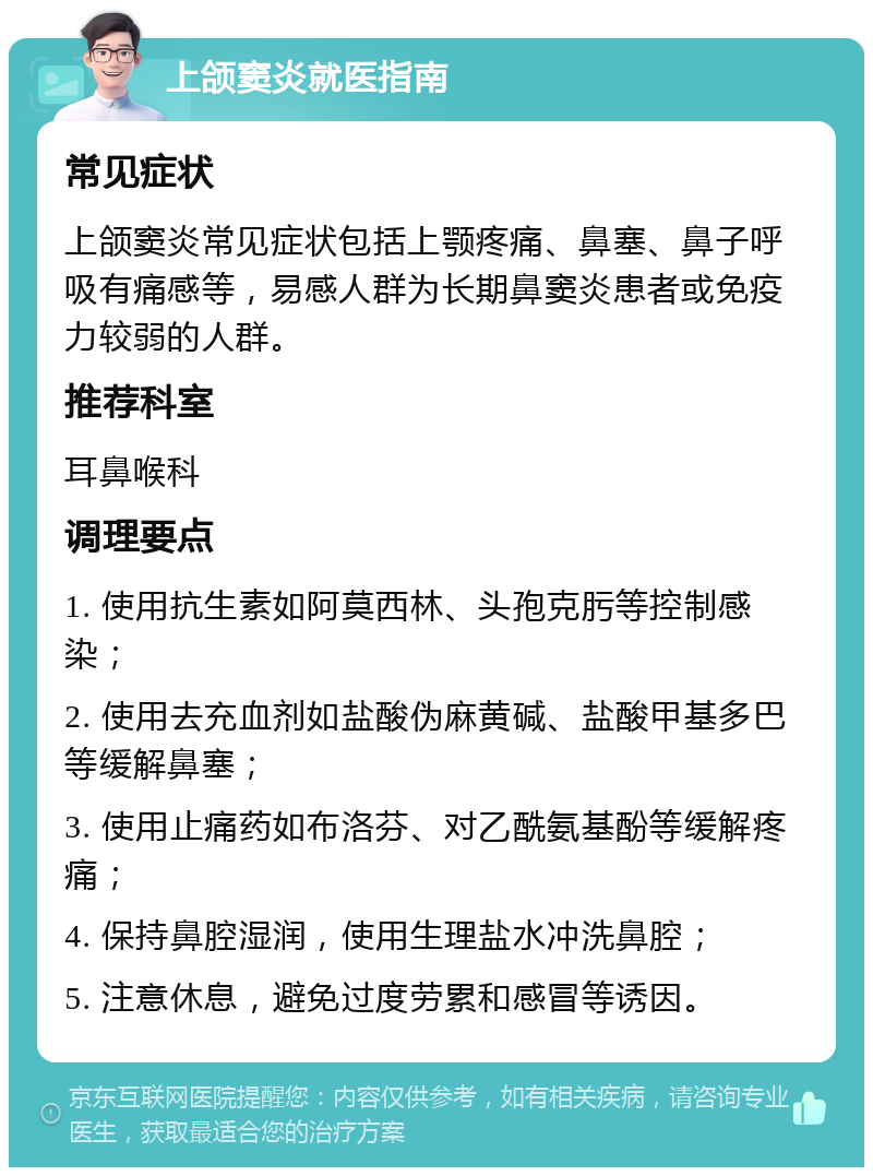 上颌窦炎就医指南 常见症状 上颌窦炎常见症状包括上颚疼痛、鼻塞、鼻子呼吸有痛感等，易感人群为长期鼻窦炎患者或免疫力较弱的人群。 推荐科室 耳鼻喉科 调理要点 1. 使用抗生素如阿莫西林、头孢克肟等控制感染； 2. 使用去充血剂如盐酸伪麻黄碱、盐酸甲基多巴等缓解鼻塞； 3. 使用止痛药如布洛芬、对乙酰氨基酚等缓解疼痛； 4. 保持鼻腔湿润，使用生理盐水冲洗鼻腔； 5. 注意休息，避免过度劳累和感冒等诱因。