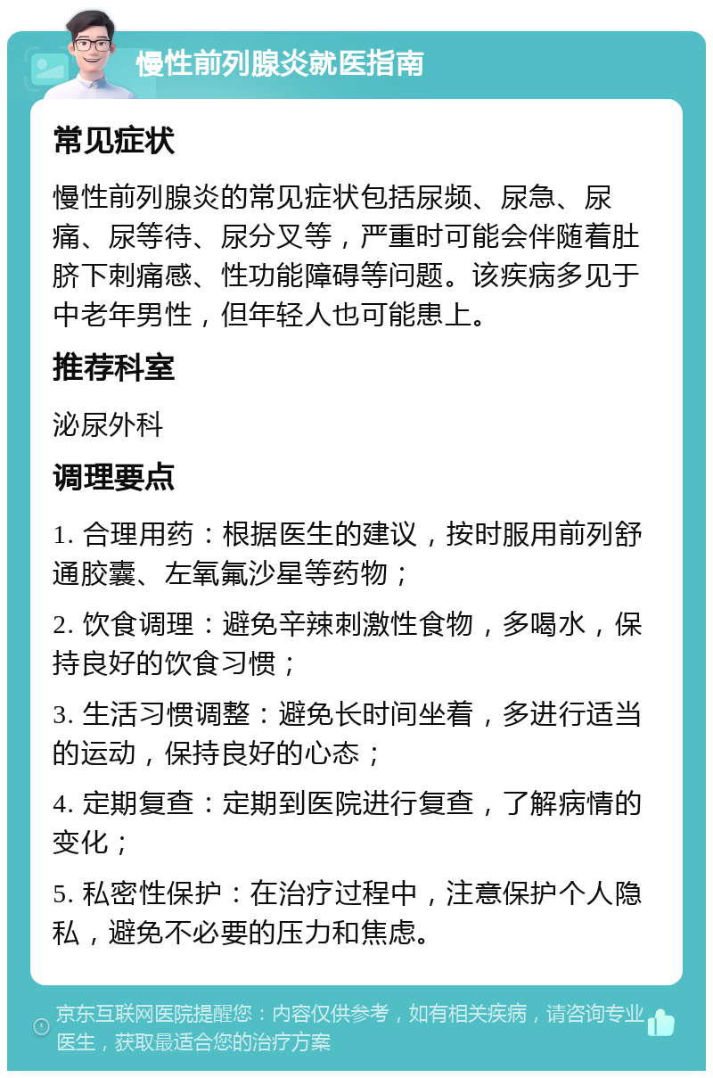 慢性前列腺炎就医指南 常见症状 慢性前列腺炎的常见症状包括尿频、尿急、尿痛、尿等待、尿分叉等，严重时可能会伴随着肚脐下刺痛感、性功能障碍等问题。该疾病多见于中老年男性，但年轻人也可能患上。 推荐科室 泌尿外科 调理要点 1. 合理用药：根据医生的建议，按时服用前列舒通胶囊、左氧氟沙星等药物； 2. 饮食调理：避免辛辣刺激性食物，多喝水，保持良好的饮食习惯； 3. 生活习惯调整：避免长时间坐着，多进行适当的运动，保持良好的心态； 4. 定期复查：定期到医院进行复查，了解病情的变化； 5. 私密性保护：在治疗过程中，注意保护个人隐私，避免不必要的压力和焦虑。