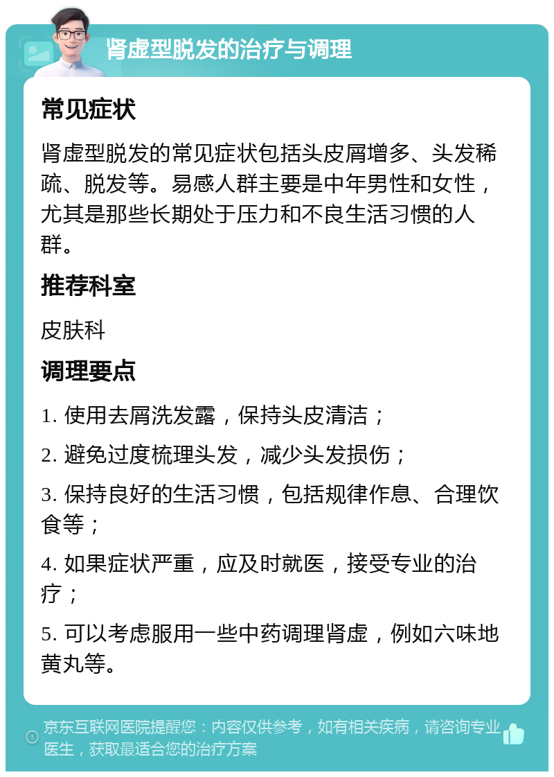 肾虚型脱发的治疗与调理 常见症状 肾虚型脱发的常见症状包括头皮屑增多、头发稀疏、脱发等。易感人群主要是中年男性和女性，尤其是那些长期处于压力和不良生活习惯的人群。 推荐科室 皮肤科 调理要点 1. 使用去屑洗发露，保持头皮清洁； 2. 避免过度梳理头发，减少头发损伤； 3. 保持良好的生活习惯，包括规律作息、合理饮食等； 4. 如果症状严重，应及时就医，接受专业的治疗； 5. 可以考虑服用一些中药调理肾虚，例如六味地黄丸等。