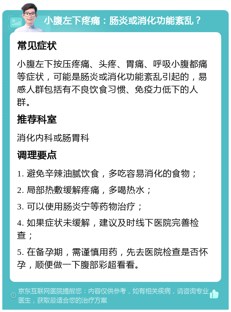 小腹左下疼痛：肠炎或消化功能紊乱？ 常见症状 小腹左下按压疼痛、头疼、胃痛、呼吸小腹都痛等症状，可能是肠炎或消化功能紊乱引起的，易感人群包括有不良饮食习惯、免疫力低下的人群。 推荐科室 消化内科或肠胃科 调理要点 1. 避免辛辣油腻饮食，多吃容易消化的食物； 2. 局部热敷缓解疼痛，多喝热水； 3. 可以使用肠炎宁等药物治疗； 4. 如果症状未缓解，建议及时线下医院完善检查； 5. 在备孕期，需谨慎用药，先去医院检查是否怀孕，顺便做一下腹部彩超看看。