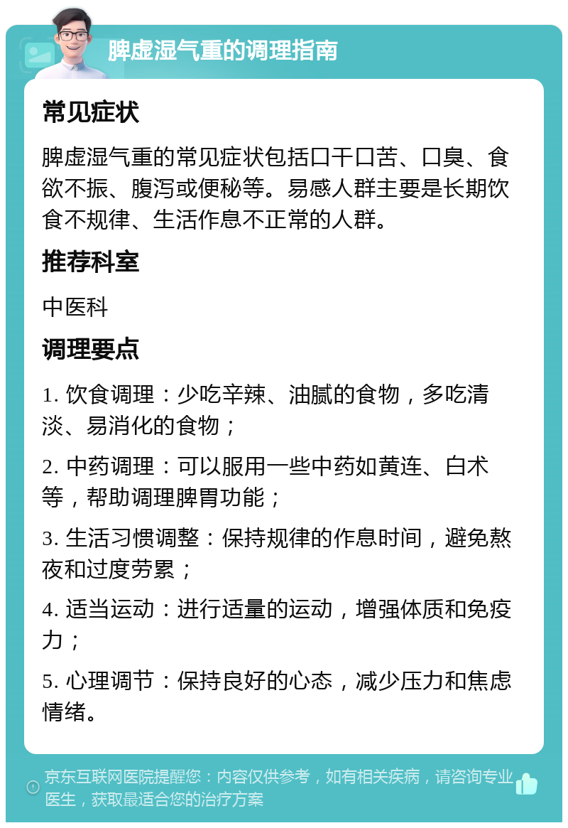 脾虚湿气重的调理指南 常见症状 脾虚湿气重的常见症状包括口干口苦、口臭、食欲不振、腹泻或便秘等。易感人群主要是长期饮食不规律、生活作息不正常的人群。 推荐科室 中医科 调理要点 1. 饮食调理：少吃辛辣、油腻的食物，多吃清淡、易消化的食物； 2. 中药调理：可以服用一些中药如黄连、白术等，帮助调理脾胃功能； 3. 生活习惯调整：保持规律的作息时间，避免熬夜和过度劳累； 4. 适当运动：进行适量的运动，增强体质和免疫力； 5. 心理调节：保持良好的心态，减少压力和焦虑情绪。