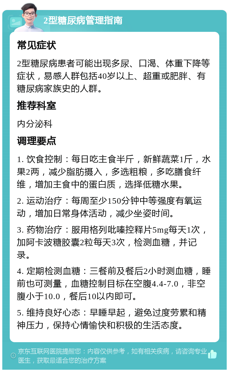 2型糖尿病管理指南 常见症状 2型糖尿病患者可能出现多尿、口渴、体重下降等症状，易感人群包括40岁以上、超重或肥胖、有糖尿病家族史的人群。 推荐科室 内分泌科 调理要点 1. 饮食控制：每日吃主食半斤，新鲜蔬菜1斤，水果2两，减少脂肪摄入，多选粗粮，多吃膳食纤维，增加主食中的蛋白质，选择低糖水果。 2. 运动治疗：每周至少150分钟中等强度有氧运动，增加日常身体活动，减少坐姿时间。 3. 药物治疗：服用格列吡嗪控释片5mg每天1次，加阿卡波糖胶囊2粒每天3次，检测血糖，并记录。 4. 定期检测血糖：三餐前及餐后2小时测血糖，睡前也可测量，血糖控制目标在空腹4.4-7.0，非空腹小于10.0，餐后10以内即可。 5. 维持良好心态：早睡早起，避免过度劳累和精神压力，保持心情愉快和积极的生活态度。