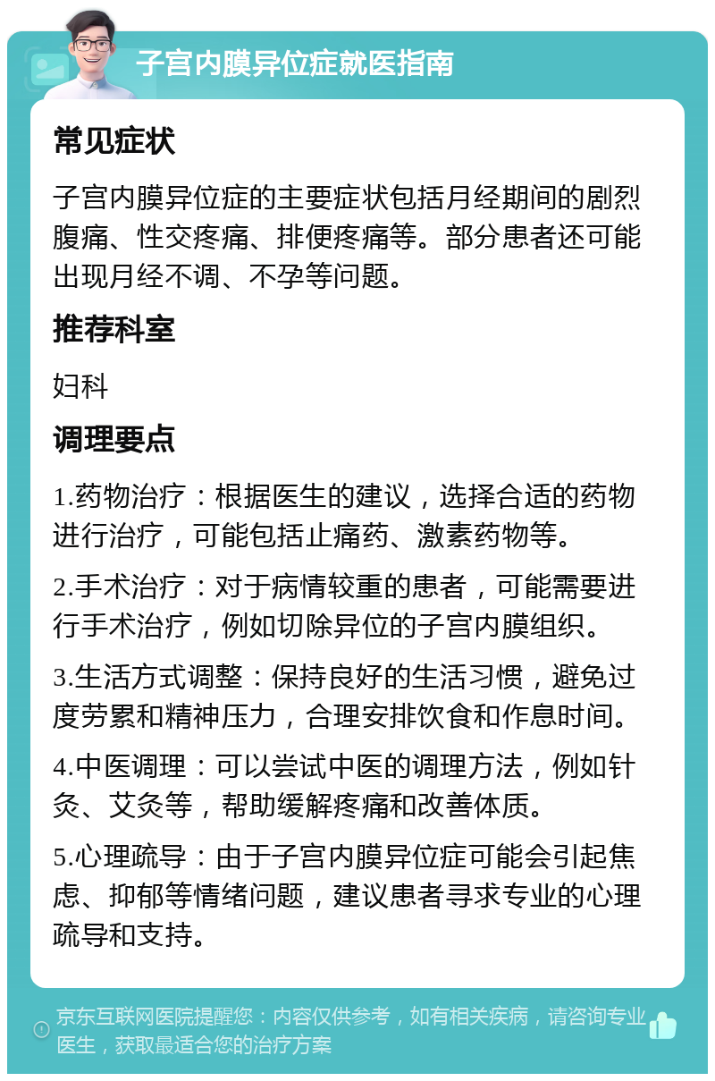 子宫内膜异位症就医指南 常见症状 子宫内膜异位症的主要症状包括月经期间的剧烈腹痛、性交疼痛、排便疼痛等。部分患者还可能出现月经不调、不孕等问题。 推荐科室 妇科 调理要点 1.药物治疗：根据医生的建议，选择合适的药物进行治疗，可能包括止痛药、激素药物等。 2.手术治疗：对于病情较重的患者，可能需要进行手术治疗，例如切除异位的子宫内膜组织。 3.生活方式调整：保持良好的生活习惯，避免过度劳累和精神压力，合理安排饮食和作息时间。 4.中医调理：可以尝试中医的调理方法，例如针灸、艾灸等，帮助缓解疼痛和改善体质。 5.心理疏导：由于子宫内膜异位症可能会引起焦虑、抑郁等情绪问题，建议患者寻求专业的心理疏导和支持。