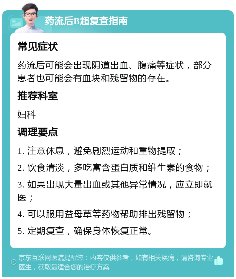 药流后B超复查指南 常见症状 药流后可能会出现阴道出血、腹痛等症状，部分患者也可能会有血块和残留物的存在。 推荐科室 妇科 调理要点 1. 注意休息，避免剧烈运动和重物提取； 2. 饮食清淡，多吃富含蛋白质和维生素的食物； 3. 如果出现大量出血或其他异常情况，应立即就医； 4. 可以服用益母草等药物帮助排出残留物； 5. 定期复查，确保身体恢复正常。