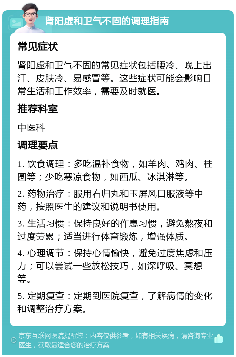 肾阳虚和卫气不固的调理指南 常见症状 肾阳虚和卫气不固的常见症状包括腰冷、晚上出汗、皮肤冷、易感冒等。这些症状可能会影响日常生活和工作效率，需要及时就医。 推荐科室 中医科 调理要点 1. 饮食调理：多吃温补食物，如羊肉、鸡肉、桂圆等；少吃寒凉食物，如西瓜、冰淇淋等。 2. 药物治疗：服用右归丸和玉屏风口服液等中药，按照医生的建议和说明书使用。 3. 生活习惯：保持良好的作息习惯，避免熬夜和过度劳累；适当进行体育锻炼，增强体质。 4. 心理调节：保持心情愉快，避免过度焦虑和压力；可以尝试一些放松技巧，如深呼吸、冥想等。 5. 定期复查：定期到医院复查，了解病情的变化和调整治疗方案。