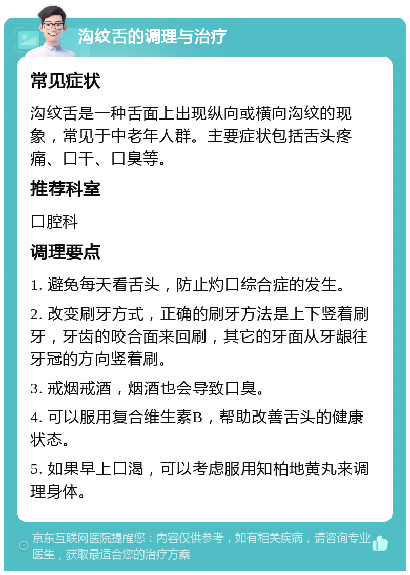 沟纹舌的调理与治疗 常见症状 沟纹舌是一种舌面上出现纵向或横向沟纹的现象，常见于中老年人群。主要症状包括舌头疼痛、口干、口臭等。 推荐科室 口腔科 调理要点 1. 避免每天看舌头，防止灼口综合症的发生。 2. 改变刷牙方式，正确的刷牙方法是上下竖着刷牙，牙齿的咬合面来回刷，其它的牙面从牙龈往牙冠的方向竖着刷。 3. 戒烟戒酒，烟酒也会导致口臭。 4. 可以服用复合维生素B，帮助改善舌头的健康状态。 5. 如果早上口渴，可以考虑服用知柏地黄丸来调理身体。