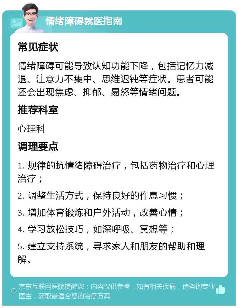 情绪障碍就医指南 常见症状 情绪障碍可能导致认知功能下降，包括记忆力减退、注意力不集中、思维迟钝等症状。患者可能还会出现焦虑、抑郁、易怒等情绪问题。 推荐科室 心理科 调理要点 1. 规律的抗情绪障碍治疗，包括药物治疗和心理治疗； 2. 调整生活方式，保持良好的作息习惯； 3. 增加体育锻炼和户外活动，改善心情； 4. 学习放松技巧，如深呼吸、冥想等； 5. 建立支持系统，寻求家人和朋友的帮助和理解。