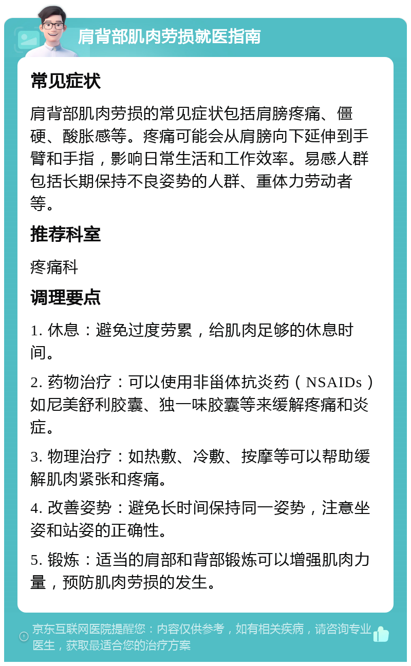 肩背部肌肉劳损就医指南 常见症状 肩背部肌肉劳损的常见症状包括肩膀疼痛、僵硬、酸胀感等。疼痛可能会从肩膀向下延伸到手臂和手指，影响日常生活和工作效率。易感人群包括长期保持不良姿势的人群、重体力劳动者等。 推荐科室 疼痛科 调理要点 1. 休息：避免过度劳累，给肌肉足够的休息时间。 2. 药物治疗：可以使用非甾体抗炎药（NSAIDs）如尼美舒利胶囊、独一味胶囊等来缓解疼痛和炎症。 3. 物理治疗：如热敷、冷敷、按摩等可以帮助缓解肌肉紧张和疼痛。 4. 改善姿势：避免长时间保持同一姿势，注意坐姿和站姿的正确性。 5. 锻炼：适当的肩部和背部锻炼可以增强肌肉力量，预防肌肉劳损的发生。