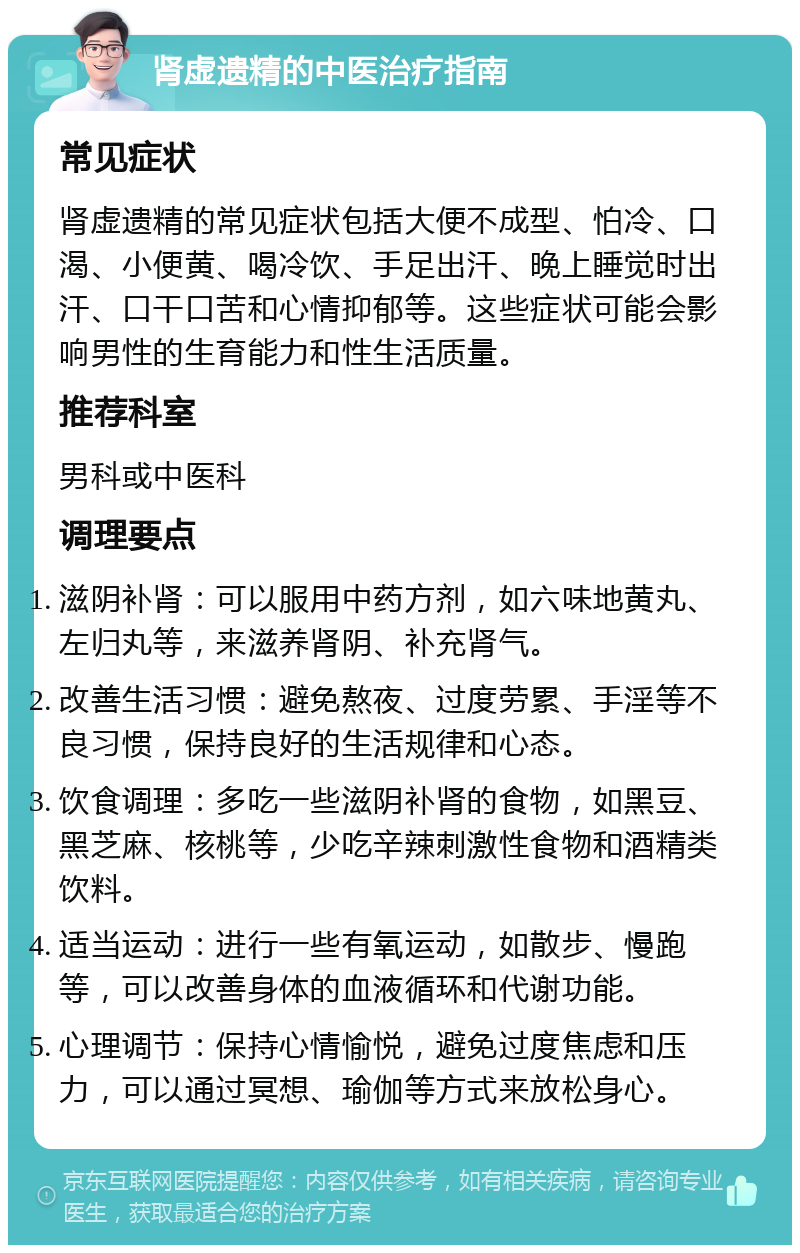 肾虚遗精的中医治疗指南 常见症状 肾虚遗精的常见症状包括大便不成型、怕冷、口渴、小便黄、喝冷饮、手足出汗、晚上睡觉时出汗、口干口苦和心情抑郁等。这些症状可能会影响男性的生育能力和性生活质量。 推荐科室 男科或中医科 调理要点 滋阴补肾：可以服用中药方剂，如六味地黄丸、左归丸等，来滋养肾阴、补充肾气。 改善生活习惯：避免熬夜、过度劳累、手淫等不良习惯，保持良好的生活规律和心态。 饮食调理：多吃一些滋阴补肾的食物，如黑豆、黑芝麻、核桃等，少吃辛辣刺激性食物和酒精类饮料。 适当运动：进行一些有氧运动，如散步、慢跑等，可以改善身体的血液循环和代谢功能。 心理调节：保持心情愉悦，避免过度焦虑和压力，可以通过冥想、瑜伽等方式来放松身心。