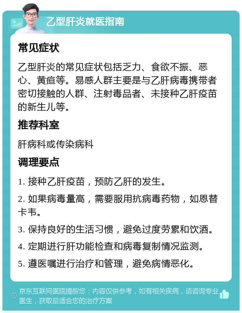 乙型肝炎就医指南 常见症状 乙型肝炎的常见症状包括乏力、食欲不振、恶心、黄疸等。易感人群主要是与乙肝病毒携带者密切接触的人群、注射毒品者、未接种乙肝疫苗的新生儿等。 推荐科室 肝病科或传染病科 调理要点 1. 接种乙肝疫苗，预防乙肝的发生。 2. 如果病毒量高，需要服用抗病毒药物，如恩替卡韦。 3. 保持良好的生活习惯，避免过度劳累和饮酒。 4. 定期进行肝功能检查和病毒复制情况监测。 5. 遵医嘱进行治疗和管理，避免病情恶化。