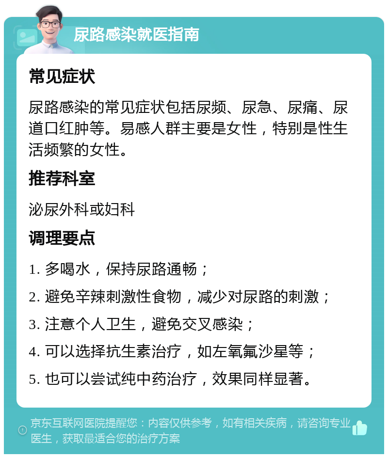 尿路感染就医指南 常见症状 尿路感染的常见症状包括尿频、尿急、尿痛、尿道口红肿等。易感人群主要是女性，特别是性生活频繁的女性。 推荐科室 泌尿外科或妇科 调理要点 1. 多喝水，保持尿路通畅； 2. 避免辛辣刺激性食物，减少对尿路的刺激； 3. 注意个人卫生，避免交叉感染； 4. 可以选择抗生素治疗，如左氧氟沙星等； 5. 也可以尝试纯中药治疗，效果同样显著。