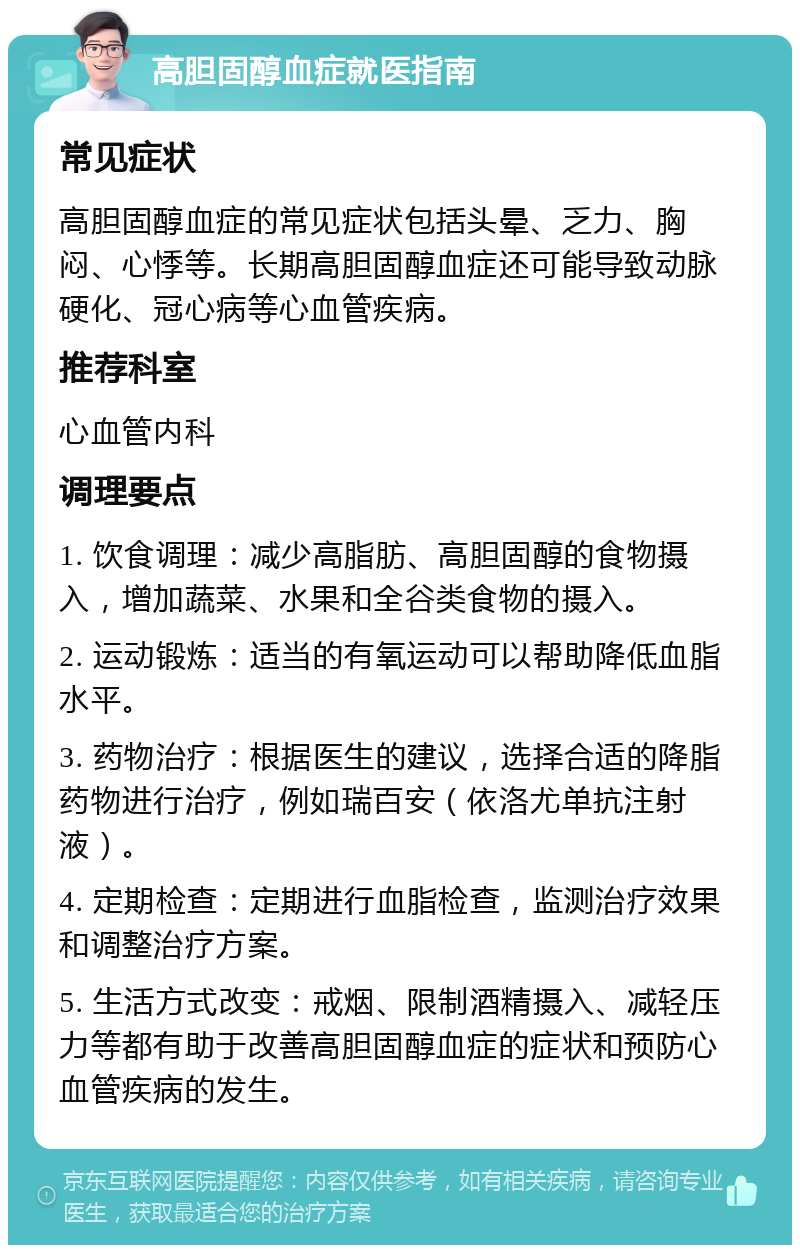 高胆固醇血症就医指南 常见症状 高胆固醇血症的常见症状包括头晕、乏力、胸闷、心悸等。长期高胆固醇血症还可能导致动脉硬化、冠心病等心血管疾病。 推荐科室 心血管内科 调理要点 1. 饮食调理：减少高脂肪、高胆固醇的食物摄入，增加蔬菜、水果和全谷类食物的摄入。 2. 运动锻炼：适当的有氧运动可以帮助降低血脂水平。 3. 药物治疗：根据医生的建议，选择合适的降脂药物进行治疗，例如瑞百安（依洛尤单抗注射液）。 4. 定期检查：定期进行血脂检查，监测治疗效果和调整治疗方案。 5. 生活方式改变：戒烟、限制酒精摄入、减轻压力等都有助于改善高胆固醇血症的症状和预防心血管疾病的发生。