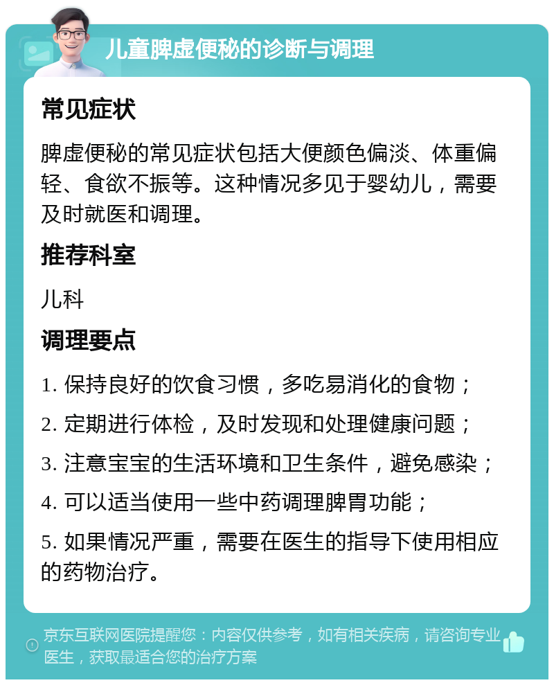 儿童脾虚便秘的诊断与调理 常见症状 脾虚便秘的常见症状包括大便颜色偏淡、体重偏轻、食欲不振等。这种情况多见于婴幼儿，需要及时就医和调理。 推荐科室 儿科 调理要点 1. 保持良好的饮食习惯，多吃易消化的食物； 2. 定期进行体检，及时发现和处理健康问题； 3. 注意宝宝的生活环境和卫生条件，避免感染； 4. 可以适当使用一些中药调理脾胃功能； 5. 如果情况严重，需要在医生的指导下使用相应的药物治疗。