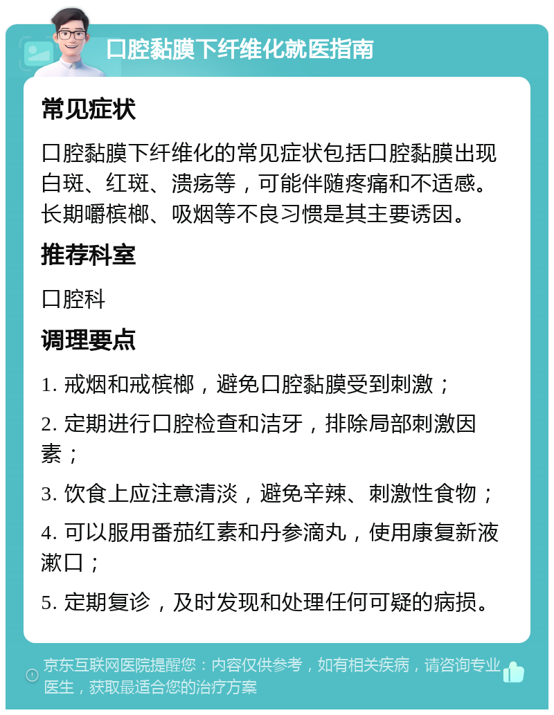 口腔黏膜下纤维化就医指南 常见症状 口腔黏膜下纤维化的常见症状包括口腔黏膜出现白斑、红斑、溃疡等，可能伴随疼痛和不适感。长期嚼槟榔、吸烟等不良习惯是其主要诱因。 推荐科室 口腔科 调理要点 1. 戒烟和戒槟榔，避免口腔黏膜受到刺激； 2. 定期进行口腔检查和洁牙，排除局部刺激因素； 3. 饮食上应注意清淡，避免辛辣、刺激性食物； 4. 可以服用番茄红素和丹参滴丸，使用康复新液漱口； 5. 定期复诊，及时发现和处理任何可疑的病损。