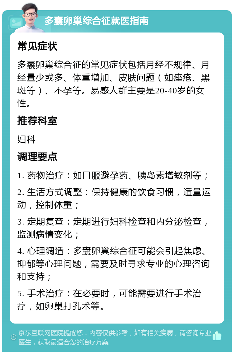 多囊卵巢综合征就医指南 常见症状 多囊卵巢综合征的常见症状包括月经不规律、月经量少或多、体重增加、皮肤问题（如痤疮、黑斑等）、不孕等。易感人群主要是20-40岁的女性。 推荐科室 妇科 调理要点 1. 药物治疗：如口服避孕药、胰岛素增敏剂等； 2. 生活方式调整：保持健康的饮食习惯，适量运动，控制体重； 3. 定期复查：定期进行妇科检查和内分泌检查，监测病情变化； 4. 心理调适：多囊卵巢综合征可能会引起焦虑、抑郁等心理问题，需要及时寻求专业的心理咨询和支持； 5. 手术治疗：在必要时，可能需要进行手术治疗，如卵巢打孔术等。