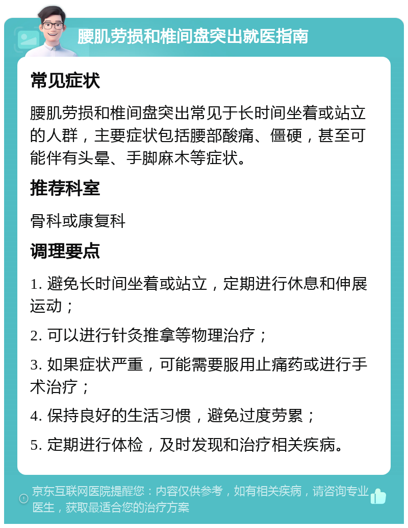 腰肌劳损和椎间盘突出就医指南 常见症状 腰肌劳损和椎间盘突出常见于长时间坐着或站立的人群，主要症状包括腰部酸痛、僵硬，甚至可能伴有头晕、手脚麻木等症状。 推荐科室 骨科或康复科 调理要点 1. 避免长时间坐着或站立，定期进行休息和伸展运动； 2. 可以进行针灸推拿等物理治疗； 3. 如果症状严重，可能需要服用止痛药或进行手术治疗； 4. 保持良好的生活习惯，避免过度劳累； 5. 定期进行体检，及时发现和治疗相关疾病。