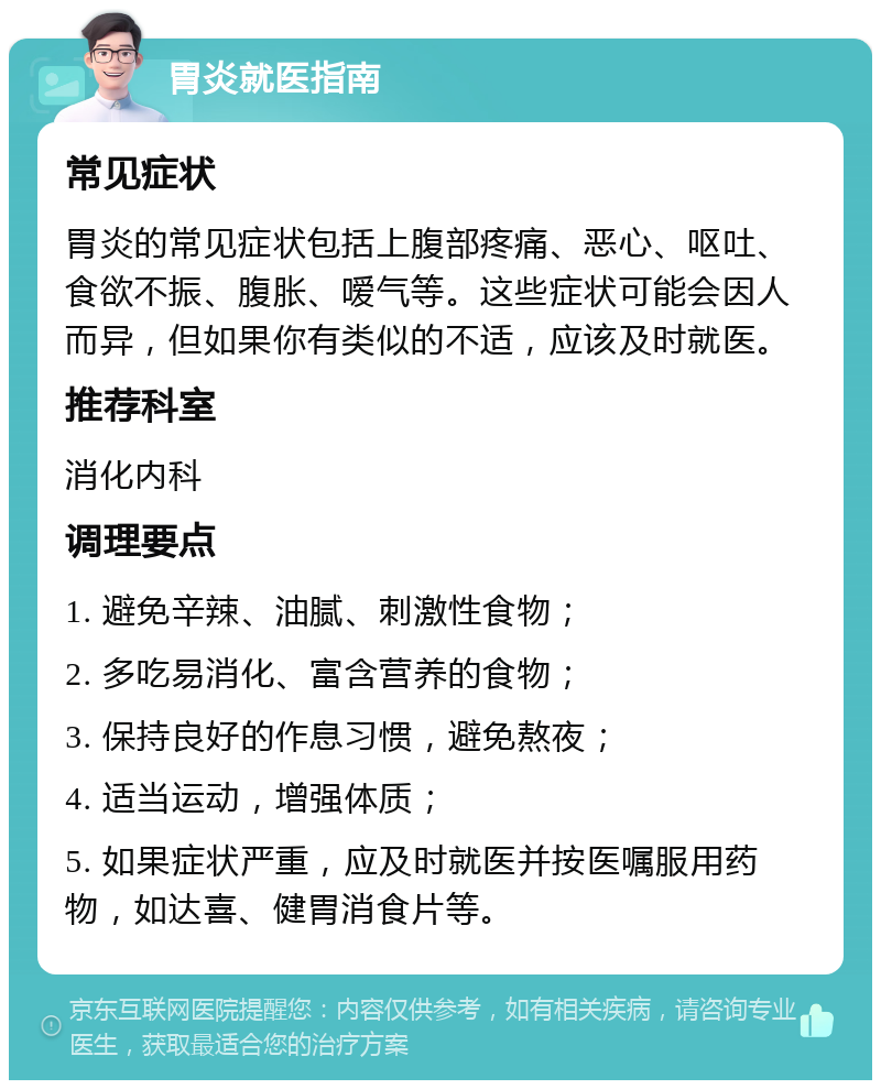 胃炎就医指南 常见症状 胃炎的常见症状包括上腹部疼痛、恶心、呕吐、食欲不振、腹胀、嗳气等。这些症状可能会因人而异，但如果你有类似的不适，应该及时就医。 推荐科室 消化内科 调理要点 1. 避免辛辣、油腻、刺激性食物； 2. 多吃易消化、富含营养的食物； 3. 保持良好的作息习惯，避免熬夜； 4. 适当运动，增强体质； 5. 如果症状严重，应及时就医并按医嘱服用药物，如达喜、健胃消食片等。