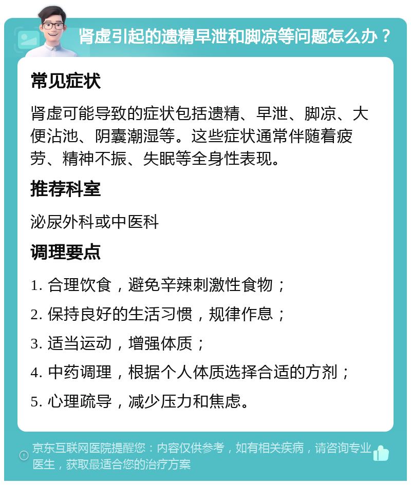 肾虚引起的遗精早泄和脚凉等问题怎么办？ 常见症状 肾虚可能导致的症状包括遗精、早泄、脚凉、大便沾池、阴囊潮湿等。这些症状通常伴随着疲劳、精神不振、失眠等全身性表现。 推荐科室 泌尿外科或中医科 调理要点 1. 合理饮食，避免辛辣刺激性食物； 2. 保持良好的生活习惯，规律作息； 3. 适当运动，增强体质； 4. 中药调理，根据个人体质选择合适的方剂； 5. 心理疏导，减少压力和焦虑。