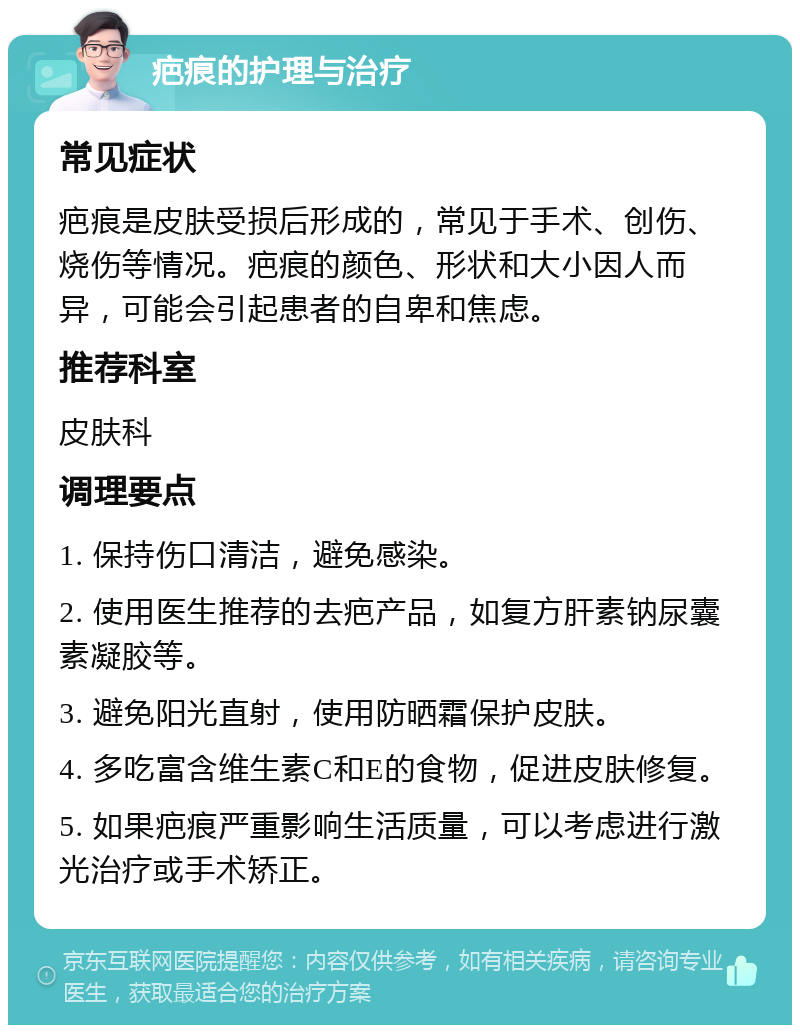 疤痕的护理与治疗 常见症状 疤痕是皮肤受损后形成的，常见于手术、创伤、烧伤等情况。疤痕的颜色、形状和大小因人而异，可能会引起患者的自卑和焦虑。 推荐科室 皮肤科 调理要点 1. 保持伤口清洁，避免感染。 2. 使用医生推荐的去疤产品，如复方肝素钠尿囊素凝胶等。 3. 避免阳光直射，使用防晒霜保护皮肤。 4. 多吃富含维生素C和E的食物，促进皮肤修复。 5. 如果疤痕严重影响生活质量，可以考虑进行激光治疗或手术矫正。