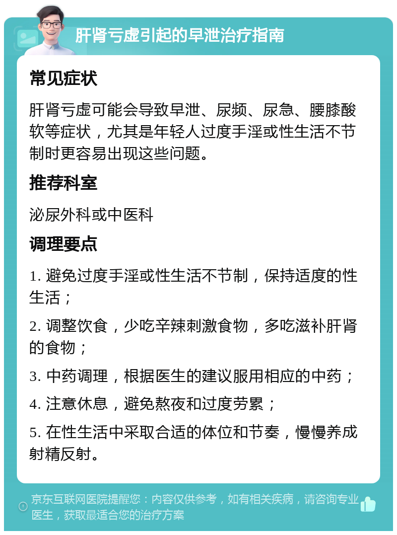 肝肾亏虚引起的早泄治疗指南 常见症状 肝肾亏虚可能会导致早泄、尿频、尿急、腰膝酸软等症状，尤其是年轻人过度手淫或性生活不节制时更容易出现这些问题。 推荐科室 泌尿外科或中医科 调理要点 1. 避免过度手淫或性生活不节制，保持适度的性生活； 2. 调整饮食，少吃辛辣刺激食物，多吃滋补肝肾的食物； 3. 中药调理，根据医生的建议服用相应的中药； 4. 注意休息，避免熬夜和过度劳累； 5. 在性生活中采取合适的体位和节奏，慢慢养成射精反射。