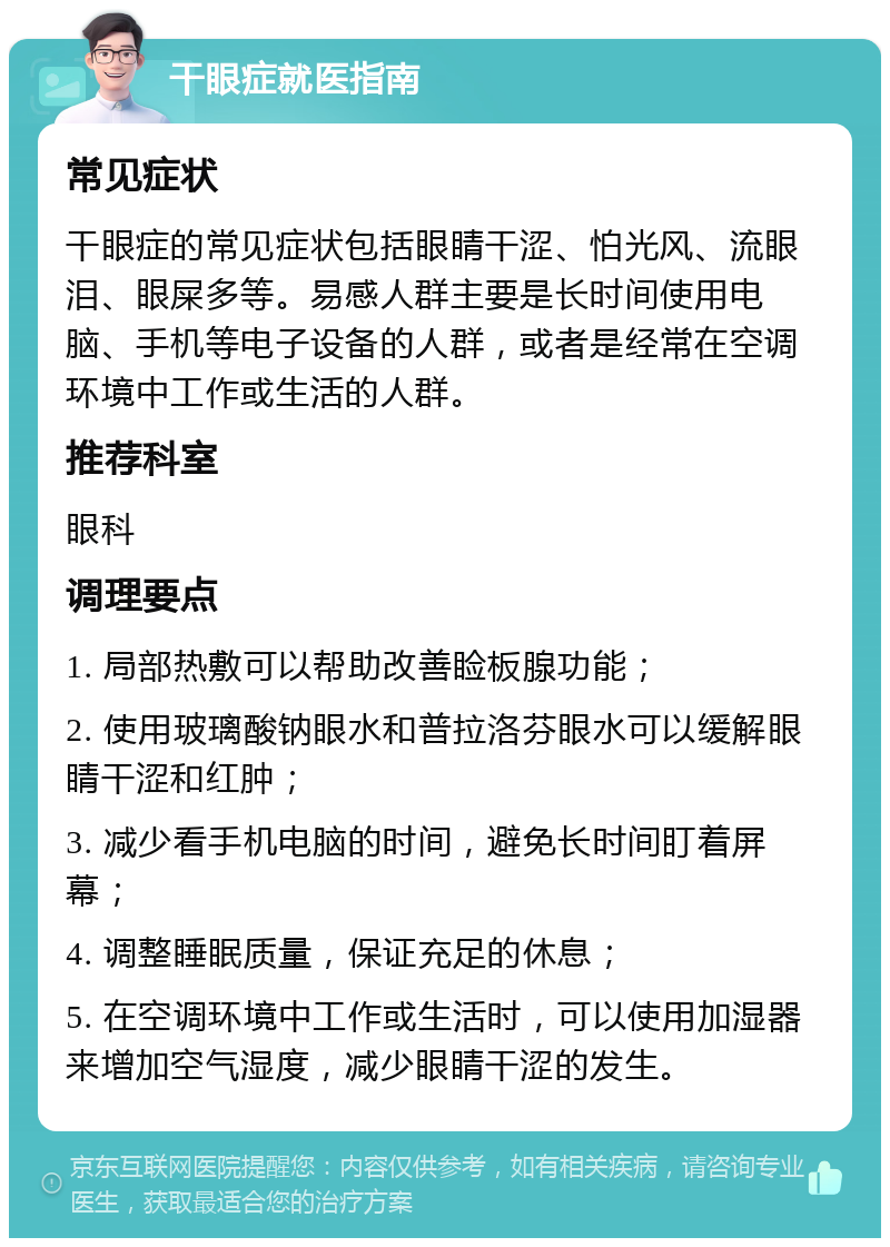 干眼症就医指南 常见症状 干眼症的常见症状包括眼睛干涩、怕光风、流眼泪、眼屎多等。易感人群主要是长时间使用电脑、手机等电子设备的人群，或者是经常在空调环境中工作或生活的人群。 推荐科室 眼科 调理要点 1. 局部热敷可以帮助改善睑板腺功能； 2. 使用玻璃酸钠眼水和普拉洛芬眼水可以缓解眼睛干涩和红肿； 3. 减少看手机电脑的时间，避免长时间盯着屏幕； 4. 调整睡眠质量，保证充足的休息； 5. 在空调环境中工作或生活时，可以使用加湿器来增加空气湿度，减少眼睛干涩的发生。