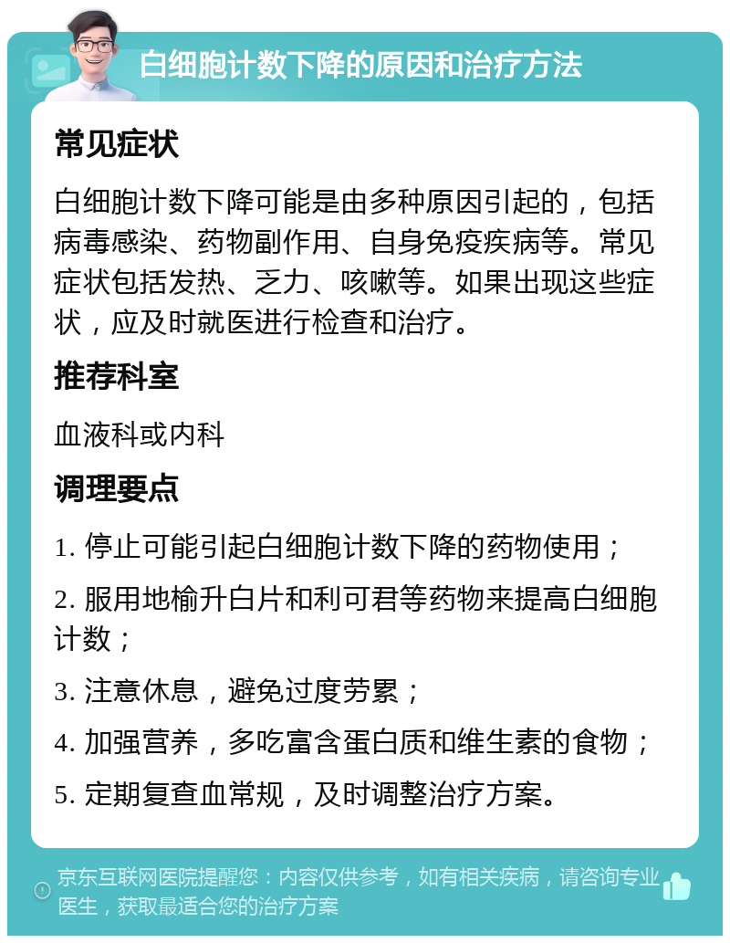 白细胞计数下降的原因和治疗方法 常见症状 白细胞计数下降可能是由多种原因引起的，包括病毒感染、药物副作用、自身免疫疾病等。常见症状包括发热、乏力、咳嗽等。如果出现这些症状，应及时就医进行检查和治疗。 推荐科室 血液科或内科 调理要点 1. 停止可能引起白细胞计数下降的药物使用； 2. 服用地榆升白片和利可君等药物来提高白细胞计数； 3. 注意休息，避免过度劳累； 4. 加强营养，多吃富含蛋白质和维生素的食物； 5. 定期复查血常规，及时调整治疗方案。