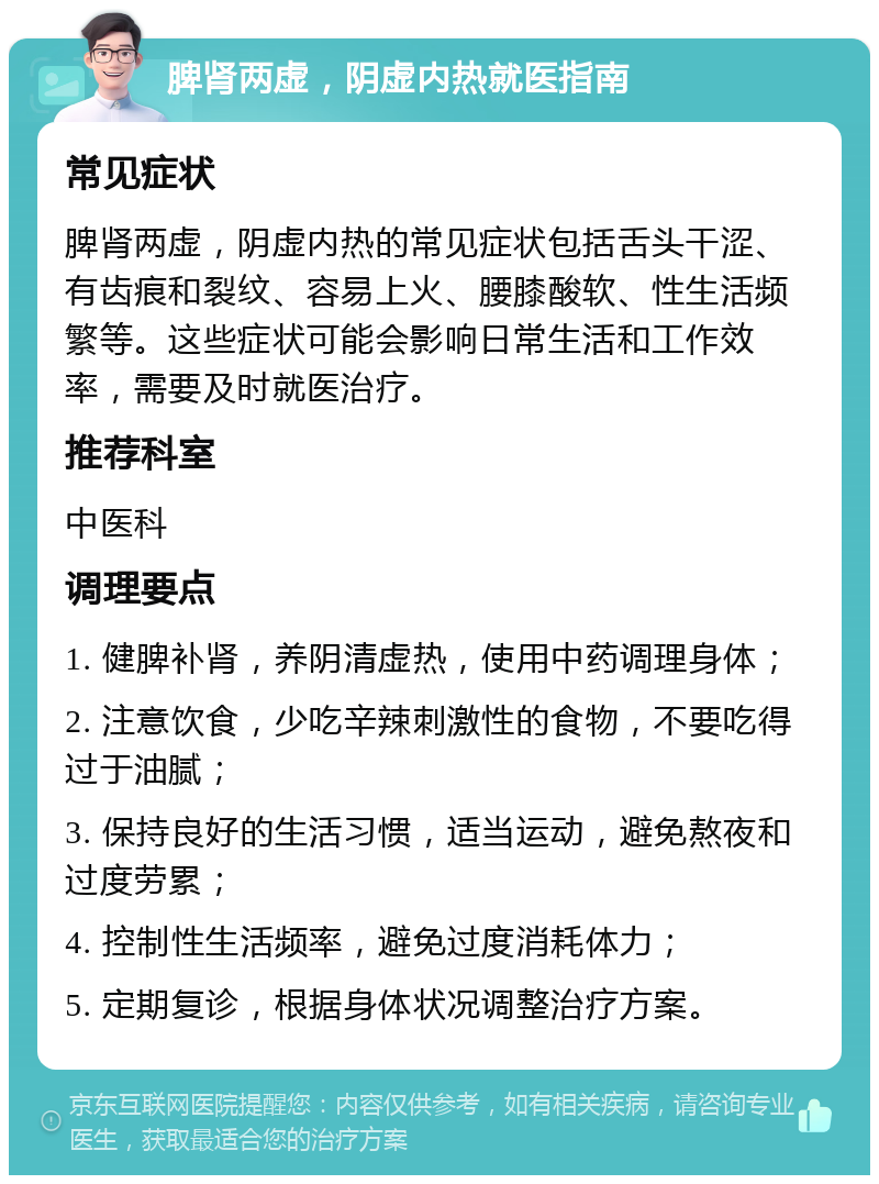 脾肾两虚，阴虚内热就医指南 常见症状 脾肾两虚，阴虚内热的常见症状包括舌头干涩、有齿痕和裂纹、容易上火、腰膝酸软、性生活频繁等。这些症状可能会影响日常生活和工作效率，需要及时就医治疗。 推荐科室 中医科 调理要点 1. 健脾补肾，养阴清虚热，使用中药调理身体； 2. 注意饮食，少吃辛辣刺激性的食物，不要吃得过于油腻； 3. 保持良好的生活习惯，适当运动，避免熬夜和过度劳累； 4. 控制性生活频率，避免过度消耗体力； 5. 定期复诊，根据身体状况调整治疗方案。