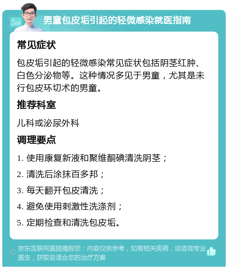 男童包皮垢引起的轻微感染就医指南 常见症状 包皮垢引起的轻微感染常见症状包括阴茎红肿、白色分泌物等。这种情况多见于男童，尤其是未行包皮环切术的男童。 推荐科室 儿科或泌尿外科 调理要点 1. 使用康复新液和聚维酮碘清洗阴茎； 2. 清洗后涂抹百多邦； 3. 每天翻开包皮清洗； 4. 避免使用刺激性洗涤剂； 5. 定期检查和清洗包皮垢。