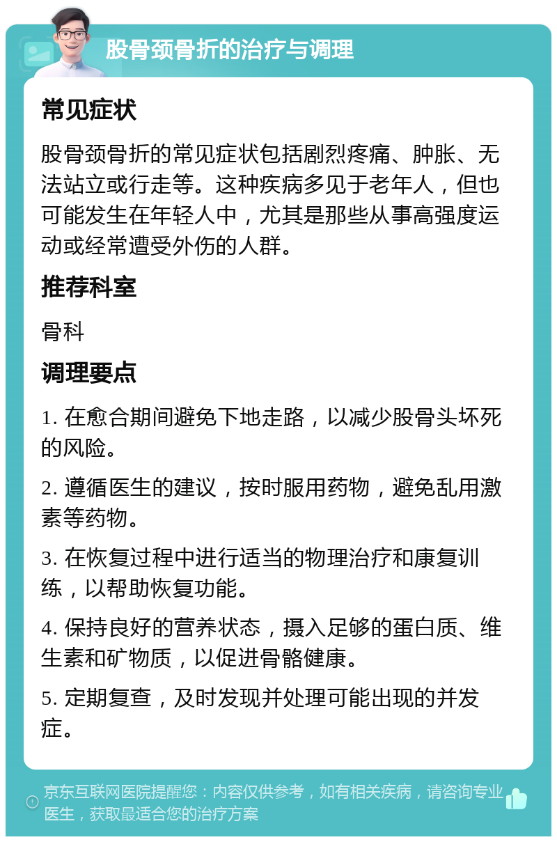 股骨颈骨折的治疗与调理 常见症状 股骨颈骨折的常见症状包括剧烈疼痛、肿胀、无法站立或行走等。这种疾病多见于老年人，但也可能发生在年轻人中，尤其是那些从事高强度运动或经常遭受外伤的人群。 推荐科室 骨科 调理要点 1. 在愈合期间避免下地走路，以减少股骨头坏死的风险。 2. 遵循医生的建议，按时服用药物，避免乱用激素等药物。 3. 在恢复过程中进行适当的物理治疗和康复训练，以帮助恢复功能。 4. 保持良好的营养状态，摄入足够的蛋白质、维生素和矿物质，以促进骨骼健康。 5. 定期复查，及时发现并处理可能出现的并发症。