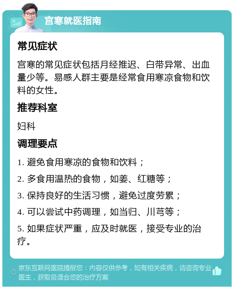 宫寒就医指南 常见症状 宫寒的常见症状包括月经推迟、白带异常、出血量少等。易感人群主要是经常食用寒凉食物和饮料的女性。 推荐科室 妇科 调理要点 1. 避免食用寒凉的食物和饮料； 2. 多食用温热的食物，如姜、红糖等； 3. 保持良好的生活习惯，避免过度劳累； 4. 可以尝试中药调理，如当归、川芎等； 5. 如果症状严重，应及时就医，接受专业的治疗。