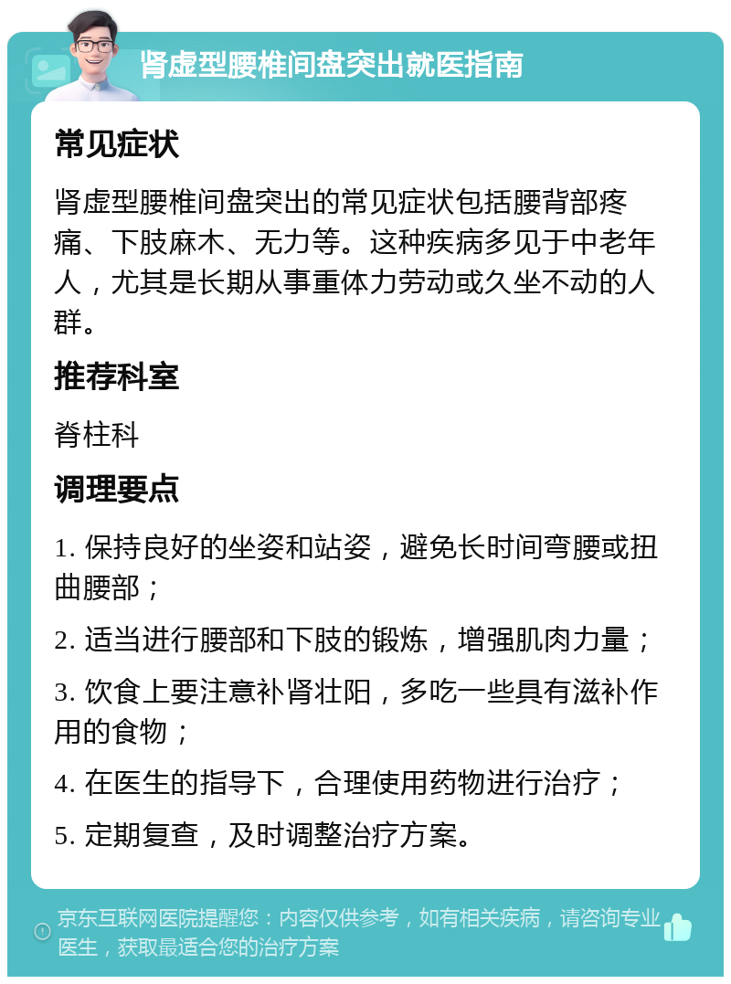 肾虚型腰椎间盘突出就医指南 常见症状 肾虚型腰椎间盘突出的常见症状包括腰背部疼痛、下肢麻木、无力等。这种疾病多见于中老年人，尤其是长期从事重体力劳动或久坐不动的人群。 推荐科室 脊柱科 调理要点 1. 保持良好的坐姿和站姿，避免长时间弯腰或扭曲腰部； 2. 适当进行腰部和下肢的锻炼，增强肌肉力量； 3. 饮食上要注意补肾壮阳，多吃一些具有滋补作用的食物； 4. 在医生的指导下，合理使用药物进行治疗； 5. 定期复查，及时调整治疗方案。