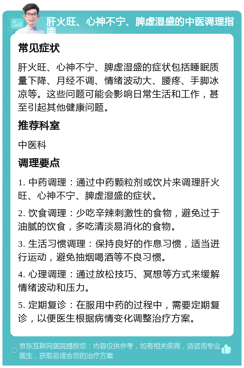 肝火旺、心神不宁、脾虚湿盛的中医调理指南 常见症状 肝火旺、心神不宁、脾虚湿盛的症状包括睡眠质量下降、月经不调、情绪波动大、腰疼、手脚冰凉等。这些问题可能会影响日常生活和工作，甚至引起其他健康问题。 推荐科室 中医科 调理要点 1. 中药调理：通过中药颗粒剂或饮片来调理肝火旺、心神不宁、脾虚湿盛的症状。 2. 饮食调理：少吃辛辣刺激性的食物，避免过于油腻的饮食，多吃清淡易消化的食物。 3. 生活习惯调理：保持良好的作息习惯，适当进行运动，避免抽烟喝酒等不良习惯。 4. 心理调理：通过放松技巧、冥想等方式来缓解情绪波动和压力。 5. 定期复诊：在服用中药的过程中，需要定期复诊，以便医生根据病情变化调整治疗方案。