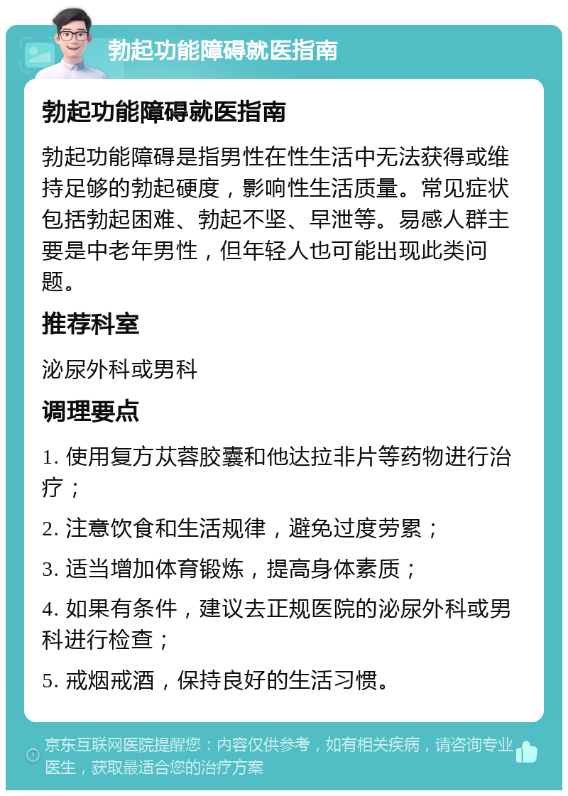 勃起功能障碍就医指南 勃起功能障碍就医指南 勃起功能障碍是指男性在性生活中无法获得或维持足够的勃起硬度，影响性生活质量。常见症状包括勃起困难、勃起不坚、早泄等。易感人群主要是中老年男性，但年轻人也可能出现此类问题。 推荐科室 泌尿外科或男科 调理要点 1. 使用复方苁蓉胶囊和他达拉非片等药物进行治疗； 2. 注意饮食和生活规律，避免过度劳累； 3. 适当增加体育锻炼，提高身体素质； 4. 如果有条件，建议去正规医院的泌尿外科或男科进行检查； 5. 戒烟戒酒，保持良好的生活习惯。