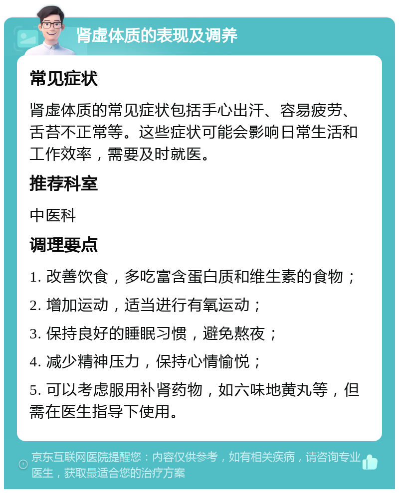 肾虚体质的表现及调养 常见症状 肾虚体质的常见症状包括手心出汗、容易疲劳、舌苔不正常等。这些症状可能会影响日常生活和工作效率，需要及时就医。 推荐科室 中医科 调理要点 1. 改善饮食，多吃富含蛋白质和维生素的食物； 2. 增加运动，适当进行有氧运动； 3. 保持良好的睡眠习惯，避免熬夜； 4. 减少精神压力，保持心情愉悦； 5. 可以考虑服用补肾药物，如六味地黄丸等，但需在医生指导下使用。