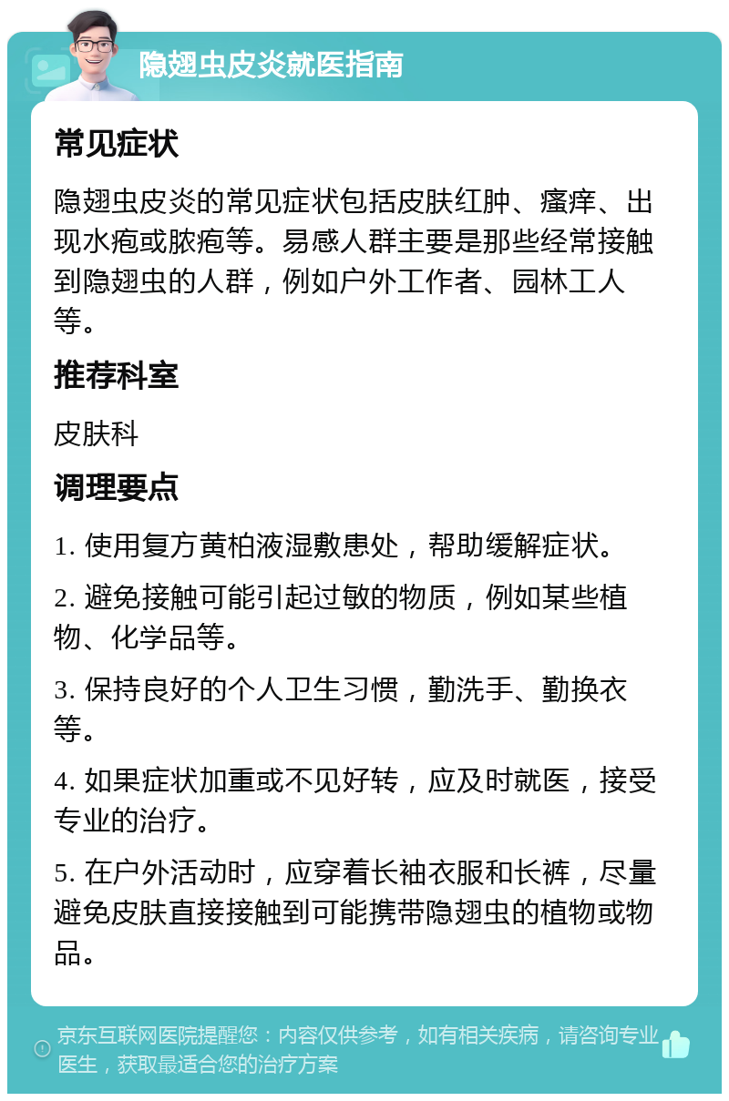 隐翅虫皮炎就医指南 常见症状 隐翅虫皮炎的常见症状包括皮肤红肿、瘙痒、出现水疱或脓疱等。易感人群主要是那些经常接触到隐翅虫的人群，例如户外工作者、园林工人等。 推荐科室 皮肤科 调理要点 1. 使用复方黄柏液湿敷患处，帮助缓解症状。 2. 避免接触可能引起过敏的物质，例如某些植物、化学品等。 3. 保持良好的个人卫生习惯，勤洗手、勤换衣等。 4. 如果症状加重或不见好转，应及时就医，接受专业的治疗。 5. 在户外活动时，应穿着长袖衣服和长裤，尽量避免皮肤直接接触到可能携带隐翅虫的植物或物品。