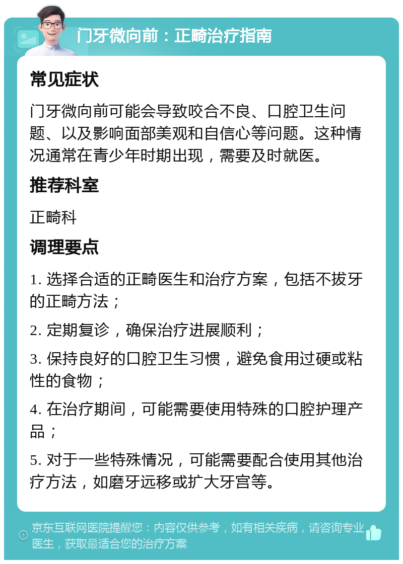 门牙微向前：正畸治疗指南 常见症状 门牙微向前可能会导致咬合不良、口腔卫生问题、以及影响面部美观和自信心等问题。这种情况通常在青少年时期出现，需要及时就医。 推荐科室 正畸科 调理要点 1. 选择合适的正畸医生和治疗方案，包括不拔牙的正畸方法； 2. 定期复诊，确保治疗进展顺利； 3. 保持良好的口腔卫生习惯，避免食用过硬或粘性的食物； 4. 在治疗期间，可能需要使用特殊的口腔护理产品； 5. 对于一些特殊情况，可能需要配合使用其他治疗方法，如磨牙远移或扩大牙宫等。