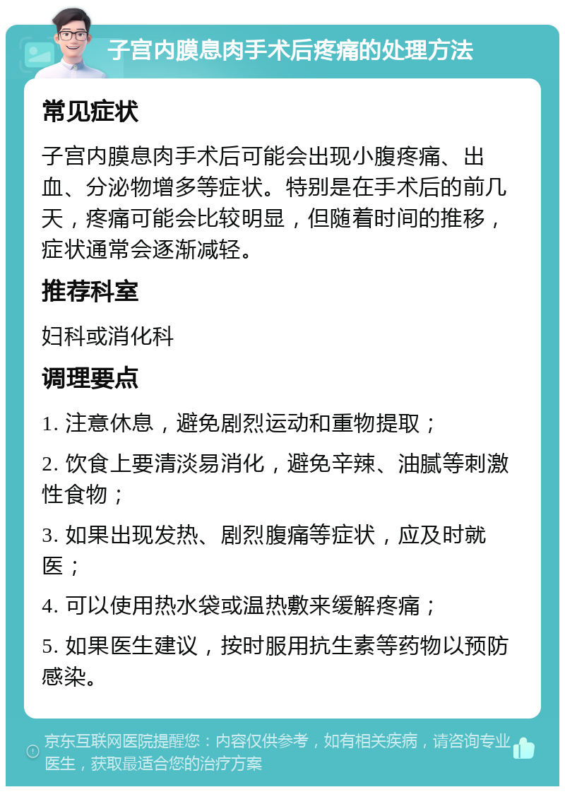 子宫内膜息肉手术后疼痛的处理方法 常见症状 子宫内膜息肉手术后可能会出现小腹疼痛、出血、分泌物增多等症状。特别是在手术后的前几天，疼痛可能会比较明显，但随着时间的推移，症状通常会逐渐减轻。 推荐科室 妇科或消化科 调理要点 1. 注意休息，避免剧烈运动和重物提取； 2. 饮食上要清淡易消化，避免辛辣、油腻等刺激性食物； 3. 如果出现发热、剧烈腹痛等症状，应及时就医； 4. 可以使用热水袋或温热敷来缓解疼痛； 5. 如果医生建议，按时服用抗生素等药物以预防感染。