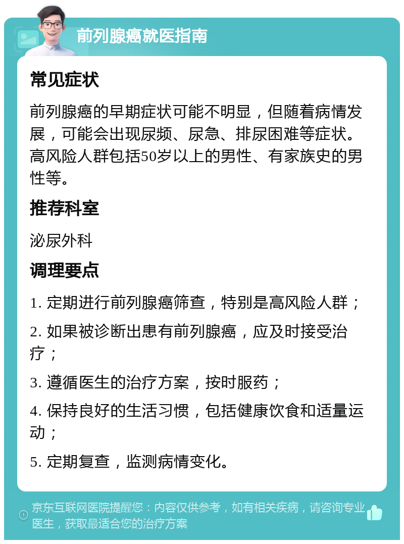 前列腺癌就医指南 常见症状 前列腺癌的早期症状可能不明显，但随着病情发展，可能会出现尿频、尿急、排尿困难等症状。高风险人群包括50岁以上的男性、有家族史的男性等。 推荐科室 泌尿外科 调理要点 1. 定期进行前列腺癌筛查，特别是高风险人群； 2. 如果被诊断出患有前列腺癌，应及时接受治疗； 3. 遵循医生的治疗方案，按时服药； 4. 保持良好的生活习惯，包括健康饮食和适量运动； 5. 定期复查，监测病情变化。