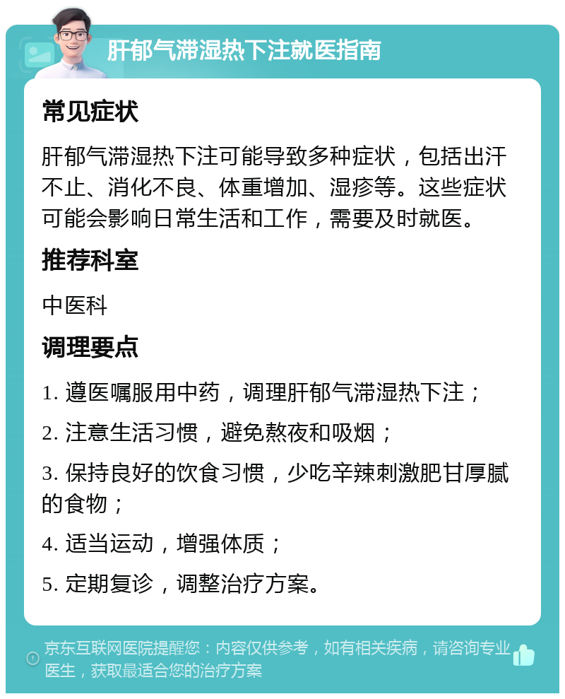 肝郁气滞湿热下注就医指南 常见症状 肝郁气滞湿热下注可能导致多种症状，包括出汗不止、消化不良、体重增加、湿疹等。这些症状可能会影响日常生活和工作，需要及时就医。 推荐科室 中医科 调理要点 1. 遵医嘱服用中药，调理肝郁气滞湿热下注； 2. 注意生活习惯，避免熬夜和吸烟； 3. 保持良好的饮食习惯，少吃辛辣刺激肥甘厚腻的食物； 4. 适当运动，增强体质； 5. 定期复诊，调整治疗方案。