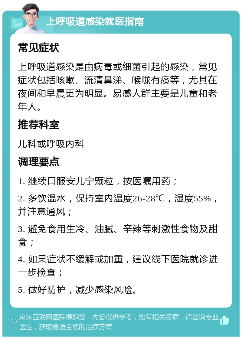 上呼吸道感染就医指南 常见症状 上呼吸道感染是由病毒或细菌引起的感染，常见症状包括咳嗽、流清鼻涕、喉咙有痰等，尤其在夜间和早晨更为明显。易感人群主要是儿童和老年人。 推荐科室 儿科或呼吸内科 调理要点 1. 继续口服安儿宁颗粒，按医嘱用药； 2. 多饮温水，保持室内温度26-28℃，湿度55%，并注意通风； 3. 避免食用生冷、油腻、辛辣等刺激性食物及甜食； 4. 如果症状不缓解或加重，建议线下医院就诊进一步检查； 5. 做好防护，减少感染风险。