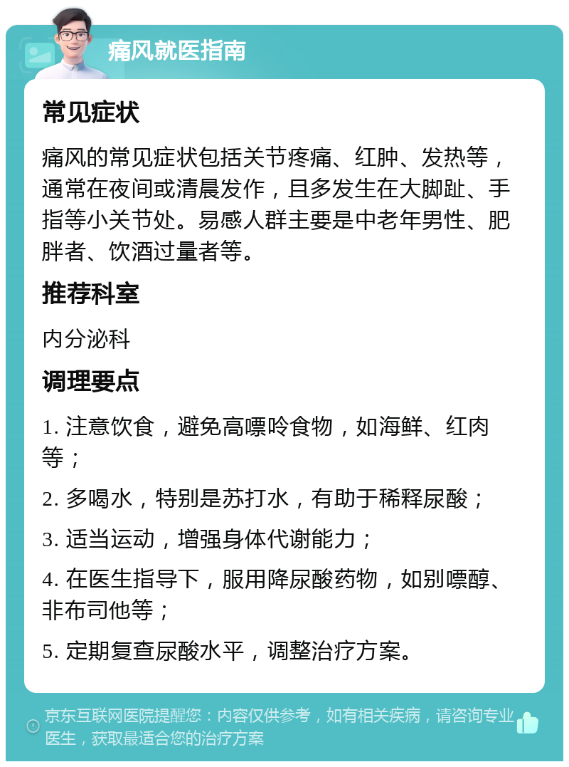 痛风就医指南 常见症状 痛风的常见症状包括关节疼痛、红肿、发热等，通常在夜间或清晨发作，且多发生在大脚趾、手指等小关节处。易感人群主要是中老年男性、肥胖者、饮酒过量者等。 推荐科室 内分泌科 调理要点 1. 注意饮食，避免高嘌呤食物，如海鲜、红肉等； 2. 多喝水，特别是苏打水，有助于稀释尿酸； 3. 适当运动，增强身体代谢能力； 4. 在医生指导下，服用降尿酸药物，如别嘌醇、非布司他等； 5. 定期复查尿酸水平，调整治疗方案。