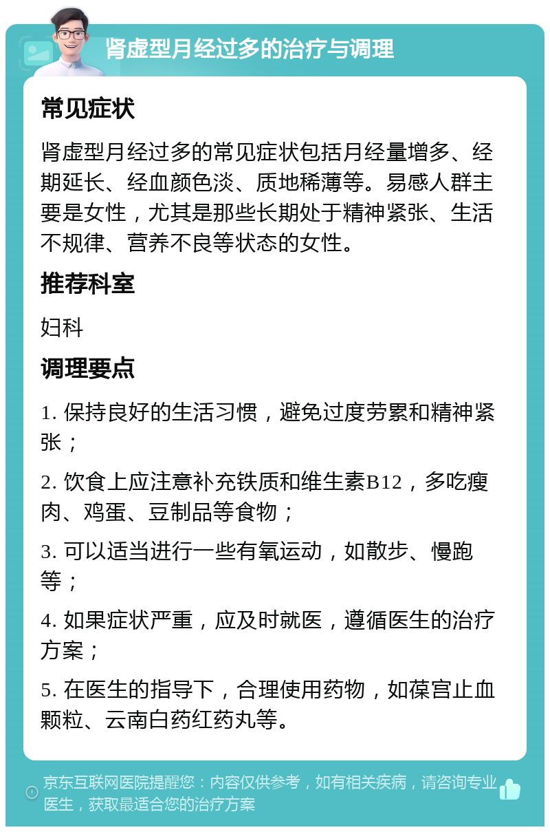 肾虚型月经过多的治疗与调理 常见症状 肾虚型月经过多的常见症状包括月经量增多、经期延长、经血颜色淡、质地稀薄等。易感人群主要是女性，尤其是那些长期处于精神紧张、生活不规律、营养不良等状态的女性。 推荐科室 妇科 调理要点 1. 保持良好的生活习惯，避免过度劳累和精神紧张； 2. 饮食上应注意补充铁质和维生素B12，多吃瘦肉、鸡蛋、豆制品等食物； 3. 可以适当进行一些有氧运动，如散步、慢跑等； 4. 如果症状严重，应及时就医，遵循医生的治疗方案； 5. 在医生的指导下，合理使用药物，如葆宫止血颗粒、云南白药红药丸等。