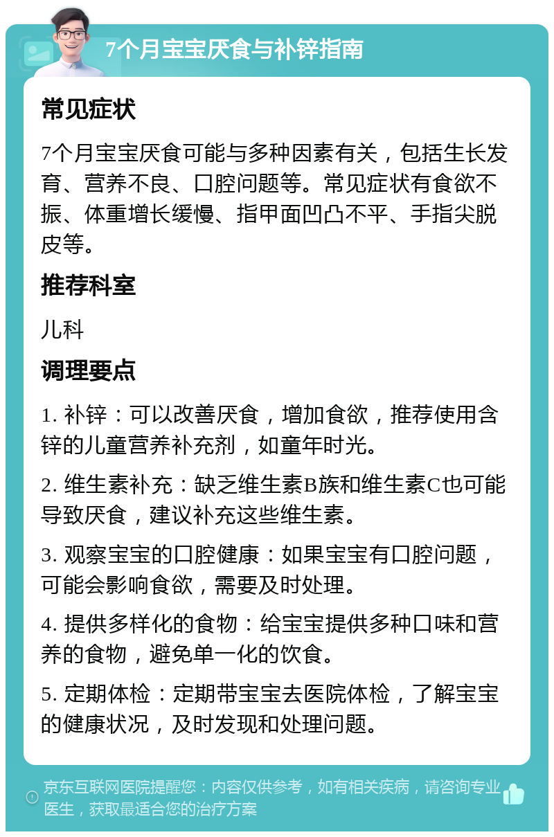 7个月宝宝厌食与补锌指南 常见症状 7个月宝宝厌食可能与多种因素有关，包括生长发育、营养不良、口腔问题等。常见症状有食欲不振、体重增长缓慢、指甲面凹凸不平、手指尖脱皮等。 推荐科室 儿科 调理要点 1. 补锌：可以改善厌食，增加食欲，推荐使用含锌的儿童营养补充剂，如童年时光。 2. 维生素补充：缺乏维生素B族和维生素C也可能导致厌食，建议补充这些维生素。 3. 观察宝宝的口腔健康：如果宝宝有口腔问题，可能会影响食欲，需要及时处理。 4. 提供多样化的食物：给宝宝提供多种口味和营养的食物，避免单一化的饮食。 5. 定期体检：定期带宝宝去医院体检，了解宝宝的健康状况，及时发现和处理问题。