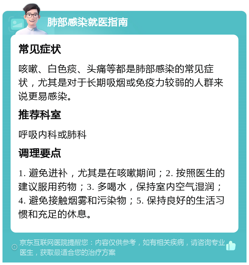 肺部感染就医指南 常见症状 咳嗽、白色痰、头痛等都是肺部感染的常见症状，尤其是对于长期吸烟或免疫力较弱的人群来说更易感染。 推荐科室 呼吸内科或肺科 调理要点 1. 避免进补，尤其是在咳嗽期间；2. 按照医生的建议服用药物；3. 多喝水，保持室内空气湿润；4. 避免接触烟雾和污染物；5. 保持良好的生活习惯和充足的休息。