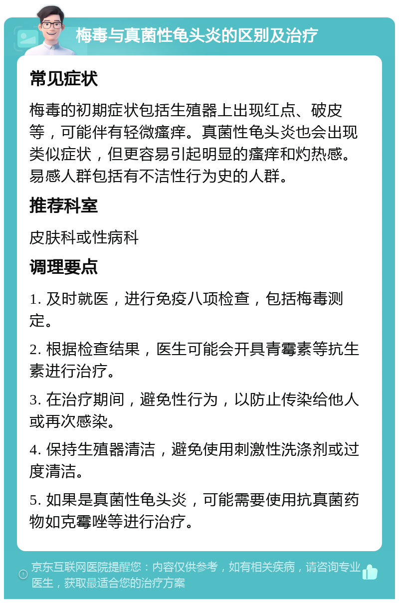 梅毒与真菌性龟头炎的区别及治疗 常见症状 梅毒的初期症状包括生殖器上出现红点、破皮等，可能伴有轻微瘙痒。真菌性龟头炎也会出现类似症状，但更容易引起明显的瘙痒和灼热感。易感人群包括有不洁性行为史的人群。 推荐科室 皮肤科或性病科 调理要点 1. 及时就医，进行免疫八项检查，包括梅毒测定。 2. 根据检查结果，医生可能会开具青霉素等抗生素进行治疗。 3. 在治疗期间，避免性行为，以防止传染给他人或再次感染。 4. 保持生殖器清洁，避免使用刺激性洗涤剂或过度清洁。 5. 如果是真菌性龟头炎，可能需要使用抗真菌药物如克霉唑等进行治疗。