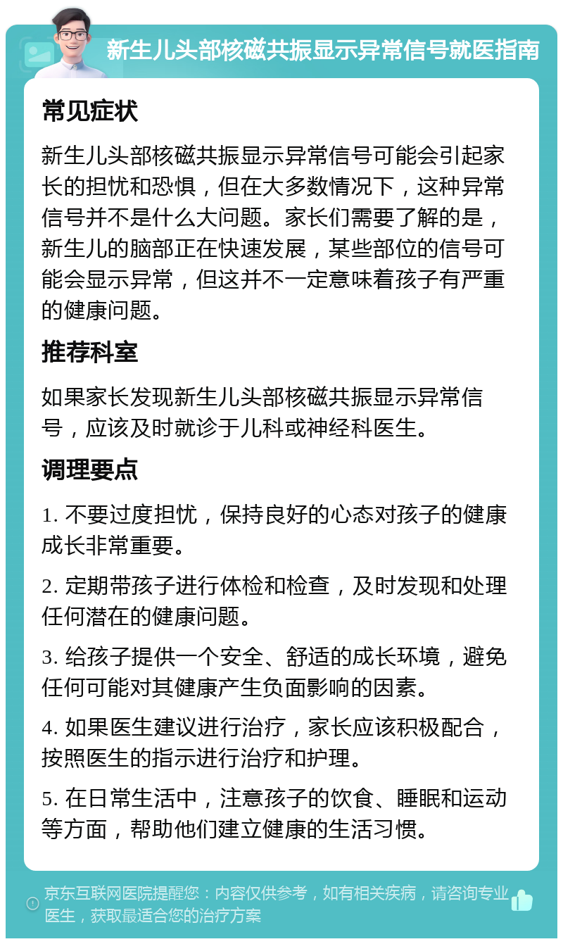 新生儿头部核磁共振显示异常信号就医指南 常见症状 新生儿头部核磁共振显示异常信号可能会引起家长的担忧和恐惧，但在大多数情况下，这种异常信号并不是什么大问题。家长们需要了解的是，新生儿的脑部正在快速发展，某些部位的信号可能会显示异常，但这并不一定意味着孩子有严重的健康问题。 推荐科室 如果家长发现新生儿头部核磁共振显示异常信号，应该及时就诊于儿科或神经科医生。 调理要点 1. 不要过度担忧，保持良好的心态对孩子的健康成长非常重要。 2. 定期带孩子进行体检和检查，及时发现和处理任何潜在的健康问题。 3. 给孩子提供一个安全、舒适的成长环境，避免任何可能对其健康产生负面影响的因素。 4. 如果医生建议进行治疗，家长应该积极配合，按照医生的指示进行治疗和护理。 5. 在日常生活中，注意孩子的饮食、睡眠和运动等方面，帮助他们建立健康的生活习惯。