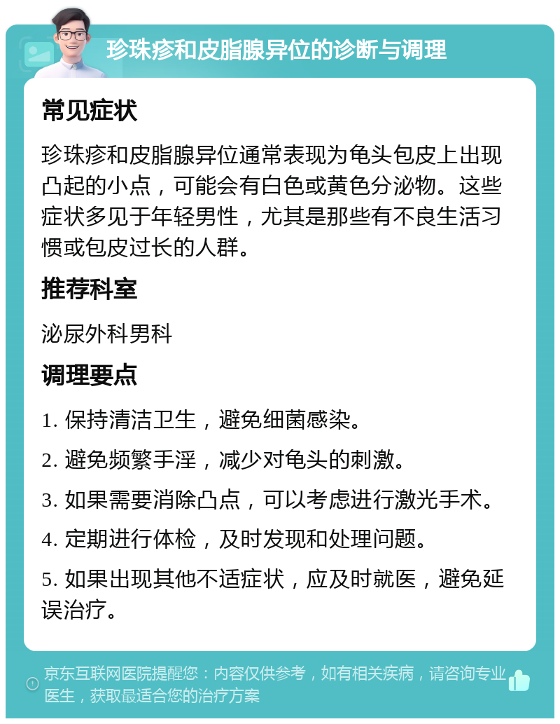 珍珠疹和皮脂腺异位的诊断与调理 常见症状 珍珠疹和皮脂腺异位通常表现为龟头包皮上出现凸起的小点，可能会有白色或黄色分泌物。这些症状多见于年轻男性，尤其是那些有不良生活习惯或包皮过长的人群。 推荐科室 泌尿外科男科 调理要点 1. 保持清洁卫生，避免细菌感染。 2. 避免频繁手淫，减少对龟头的刺激。 3. 如果需要消除凸点，可以考虑进行激光手术。 4. 定期进行体检，及时发现和处理问题。 5. 如果出现其他不适症状，应及时就医，避免延误治疗。